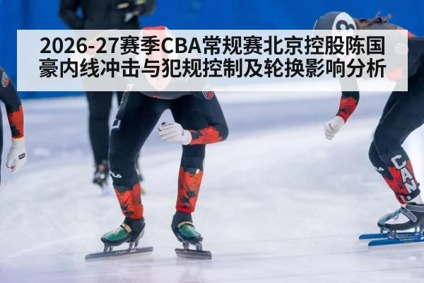 2026-27赛季CBA常规赛北京控股陈国豪内线冲击与犯规控制及轮换影响分析